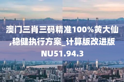 澳门三肖三码精准100%黄大仙,稳健执行方案_计算版改进版NU51.94.3