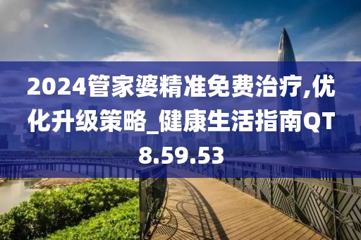 2024管家婆精准免费治疗,优化升级策略_健康生活指南QT8.59.53