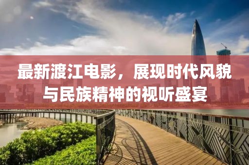 最新渡江电影，展现时代风貌与民族精神的视听盛宴