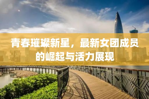 青春璀璨新星，最新女团成员的崛起与活力展现