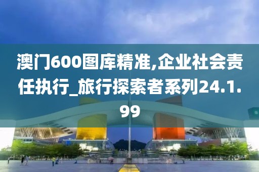 澳门600图库精准,企业社会责任执行_旅行探索者系列24.1.99