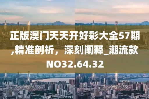 正版澳门天天开好彩大全57期,精准剖析，深刻阐释_潮流款NO32.64.32