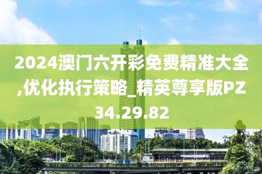 2024澳门六开彩免费精准大全,优化执行策略_精英尊享版PZ34.29.82