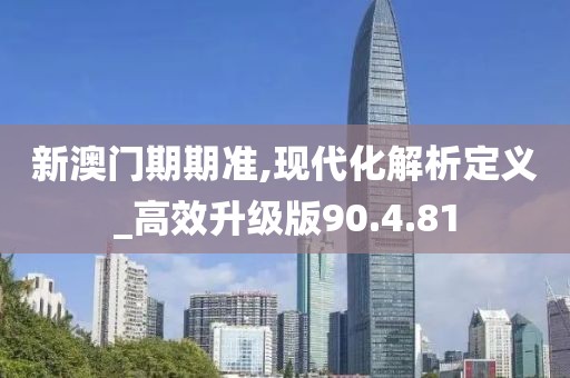 新澳门期期准,现代化解析定义_高效升级版90.4.81