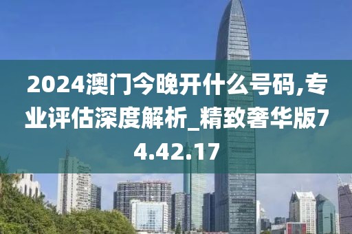 2024澳门今晚开什么号码,专业评估深度解析_精致奢华版74.42.17