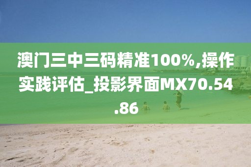澳门三中三码精准100%,操作实践评估_投影界面MX70.54.86