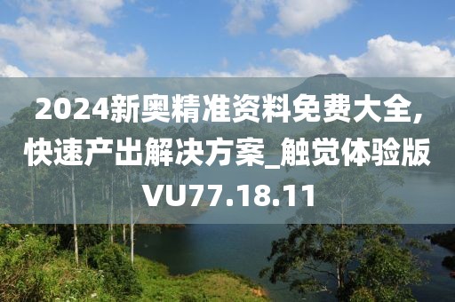 2024新奥精准资料免费大全,快速产出解决方案_触觉体验版VU77.18.11