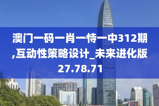 澳门一码一肖一恃一中312期,互动性策略设计_未来进化版27.78.71