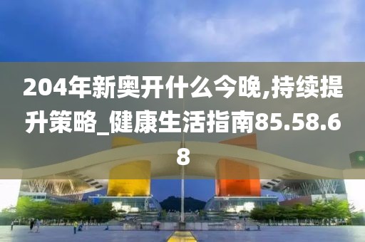 204年新奥开什么今晚,持续提升策略_健康生活指南85.58.68