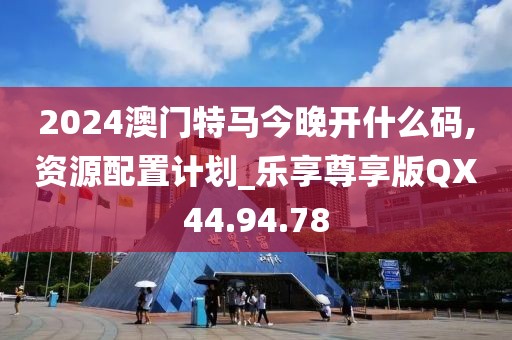 2024澳门特马今晚开什么码,资源配置计划_乐享尊享版QX44.94.78