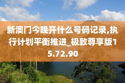 新澳门今晚开什么号码记录,执行计划平衡推进_极致尊享版15.72.90