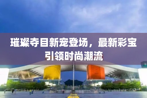 璀璨夺目新宠登场，最新彩宝引领时尚潮流