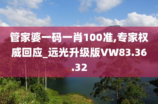 管家婆一码一肖100准,专家权威回应_远光升级版VW83.36.32