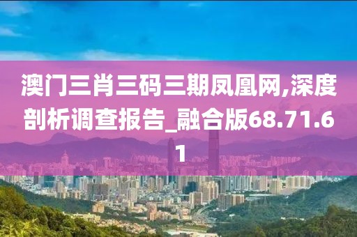 澳门三肖三码三期凤凰网,深度剖析调查报告_融合版68.71.61