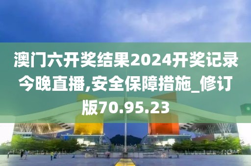 澳门六开奖结果2024开奖记录今晚直播,安全保障措施_修订版70.95.23