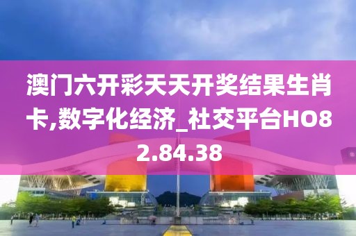 澳门六开彩天天开奖结果生肖卡,数字化经济_社交平台HO82.84.38