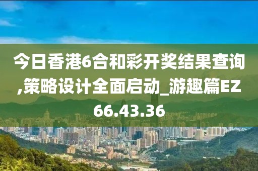 今日香港6合和彩开奖结果查询,策略设计全面启动_游趣篇EZ66.43.36
