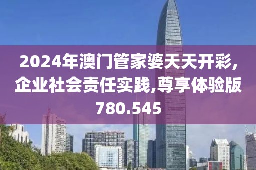 2024年澳门管家婆天天开彩,企业社会责任实践,尊享体验版780.545