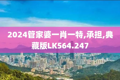 2024管家婆一肖一特,承担,典藏版LK564.247