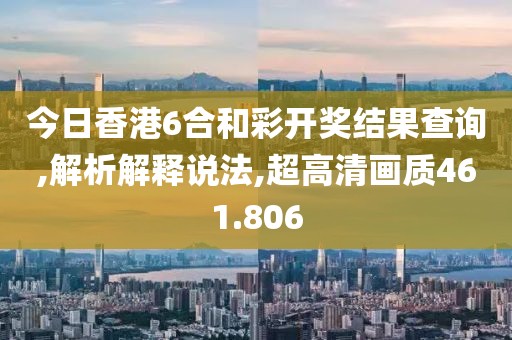今日香港6合和彩开奖结果查询,解析解释说法,超高清画质461.806