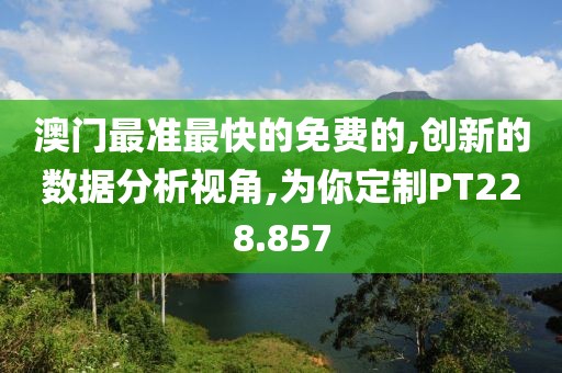 澳门最准最快的免费的,创新的数据分析视角,为你定制PT228.857