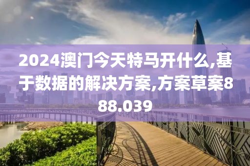 2024澳门今天特马开什么,基于数据的解决方案,方案草案888.039