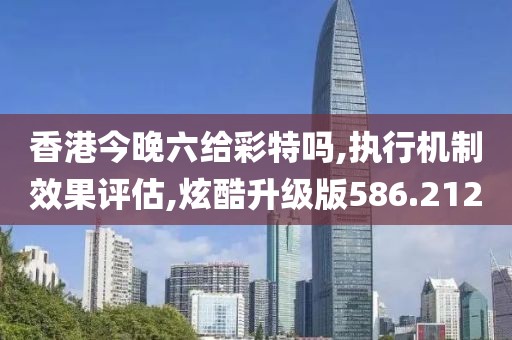 香港今晚六给彩特吗,执行机制效果评估,炫酷升级版586.212