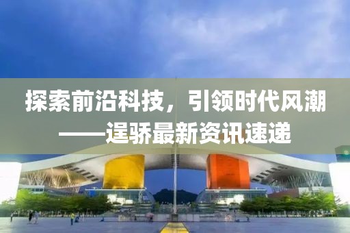 探索前沿科技，引领时代风潮——逞骄最新资讯速递