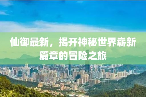 仙御最新，揭开神秘世界崭新篇章的冒险之旅