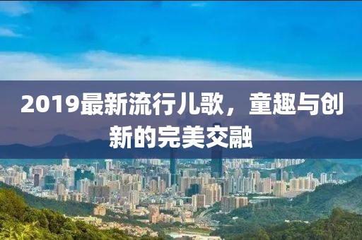2019最新流行儿歌，童趣与创新的完美交融