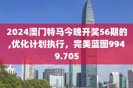 2024澳门特马今晚开奖56期的,优化计划执行，完美蓝图9949.705