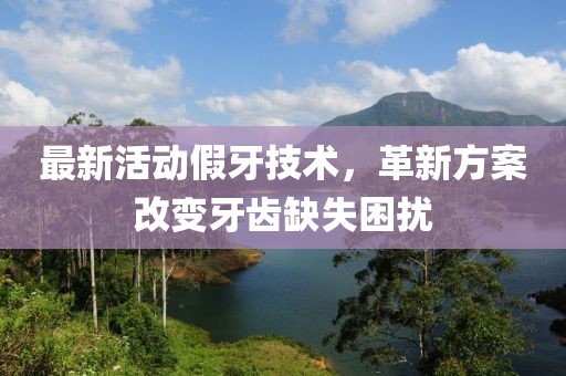 最新活动假牙技术，革新方案改变牙齿缺失困扰