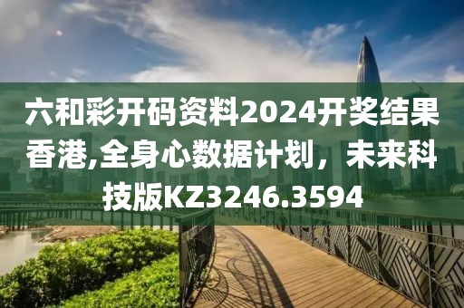 六和彩开码资料2024开奖结果香港,全身心数据计划，未来科技版KZ3246.3594