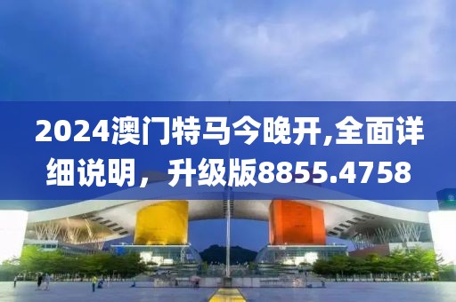 2024澳门特马今晚开,全面详细说明，升级版8855.4758