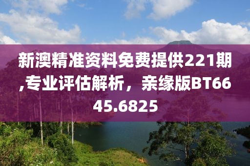 新澳精准资料免费提供221期,专业评估解析，亲缘版BT6645.6825