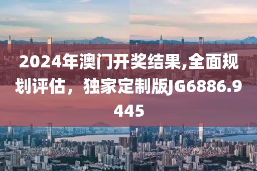 2024年澳门开奖结果,全面规划评估，独家定制版JG6886.9445
