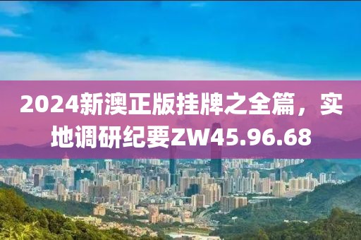 2024新澳正版挂牌之全篇，实地调研纪要ZW45.96.68