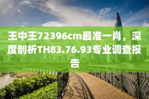 王中王72396cm最准一肖，深度剖析TH83.76.93专业调查报告