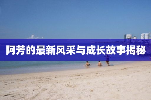 阿芳的最新风采与成长故事揭秘