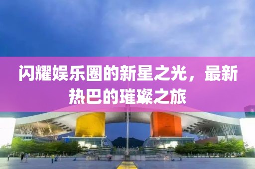 闪耀娱乐圈的新星之光，最新热巴的璀璨之旅