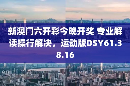 新澳门六开彩今晚开奖 专业解读操行解决，运动版DSY61.38.16