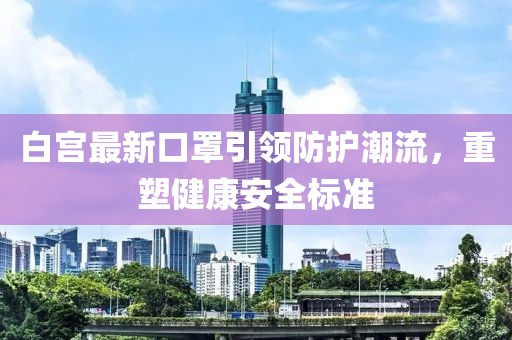 白宫最新口罩引领防护潮流，重塑健康安全标准