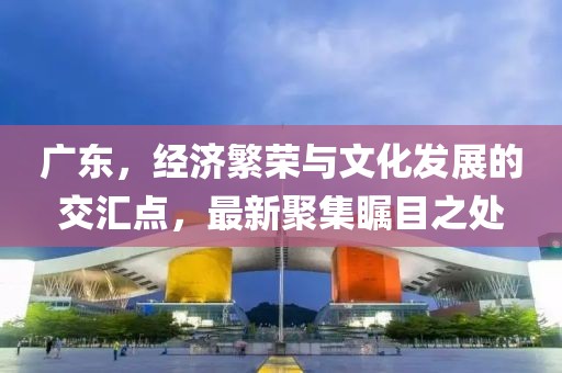 广东，经济繁荣与文化发展的交汇点，最新聚集瞩目之处