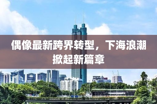 偶像最新跨界转型，下海浪潮掀起新篇章