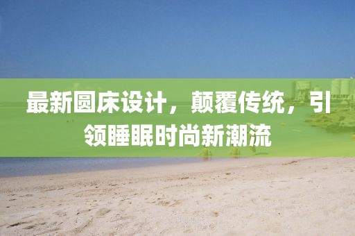 最新圆床设计，颠覆传统，引领睡眠时尚新潮流