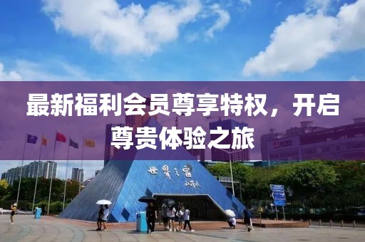 最新福利会员尊享特权，开启尊贵体验之旅