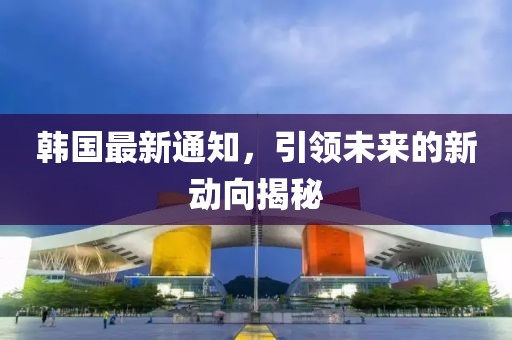 韩国最新通知，引领未来的新动向揭秘