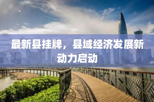 最新县挂牌，县域经济发展新动力启动