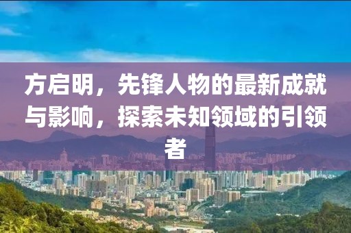 方启明，先锋人物的最新成就与影响，探索未知领域的引领者