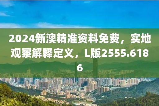 2024新澳精准资料免费，实地观察解释定义，L版2555.6186